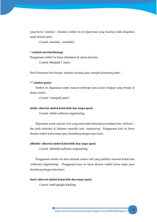 22
yang berisi ‘simulasi’. Gunakan simbol ini di depan kata yang hasilnya tidak dinginkan
tanpa disertai spasi.
Contoh: simulasi –simulator
* (simbol asterisk/bintang)
Penggunaan simbol ini harus diletakkan di antara dua kata.
Contoh: Menjadi * Juara
Hasil Pencarian bisa berupa ‘menjadi seorang juara; menjadi pemenang juara’.
“” (simbol quote)
Simbol ini digunakan untuk mencari beberapa kata secara lengkap yang berada di
dalam simbol.
Contoh: “menjadi juara“
intitle: (disertai simbol kolon/titik dua tanpa spasi)
Contoh: intitle:software engineering
Digunakan untuk mencari web yang judul pada halamannya terdapat kata ‘software’,
dan pada deskripsi di halaman memiliki kata ‘engineering’. Penggunaan kata ini harus
disertai simbol kolon tanpa spasi disambung dengan kata kunci.
allintitle: (disertai simbol kolon/titik dua tanpa spasi)
Contoh: allintitle:software engineering
Penggunaan sintaks ini akan melacak semua web yang judulnya memuat kedua kata
‘software engineering’. Penggunaan kata ini harus disertai simbol kolon tanpa spasi
disambung dengan kata kunci.
inurl: (disertai simbol kolon/titik dua tanpa spasi)
Contoh: inurl:google hacking
 