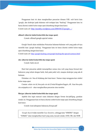 23
Penggunaan kata ini akan menghasilkan pencarian dimana URL web berisi kata
‘google, dan deskripsi pada halaman web terdapat kata “hacking”. Penggunaan kata ini
harus disertai simbol kolon tanpa spasi disambung dengan kata kunci.
Contoh suatu url: http://mookhy.wordpress.com/2008/04/22/google-.../
allinurl: (disertai simbol kolon/titik dua tanpa spasi)
Contoh: allinurl:google special sintax
Google Search akan melakukan Pencarian halaman-halaman web yang pada url-nya
memiliki kata ‘google hacking’. Penggunaan kata ini harus disertai simbol kolon tanpa
spasi disambung dengan kata kunci.
Contoh suatu url: http://google-hacking.com/google-hacking-the-special-syntaxes.html
site: (disertai simbol kolon/titik dua tanpa spasi)
Contoh: batik site:id
Hasil dari pencarian adalah menampilkan semua situs web yang hanya berasal dari
Indonesia yang terkait dengan batik, baik pada judul web, maupun deskripsi yang ada di
halaman.
Peletakan site: bisa di belakang dari kata kunci. Namun tetap mengguna-kan simbol
kolon tanpa spasi.
Catatan: selain site:id, bisa pula site:uk (United Kingdom/Inggris, dll. Atau bisa pula
site:senjapala.or.id – akan menghasilkan pencarian situs tersebut.
filetype: (disertai simbol kolon/titik dua tanpa spasi)
Apabila kita ingin mencari suatu dokumen dengan format doc/pdf/jpeg, gunakan
sintaks ini. Penggunaan kata ini harus disertai simbol kolon tanpa spasi disambung dengan
kata kunci.
Contoh: kota kabupaten Indonesia filetype:pdf
Google Search tidak memiliki Case Sensitive, sehingga kata “SIMDIG” dengan
“SiMdiG” akan menghasilkan hasil yang sama, kecuali sintaks AND, OR, dan NOR
 