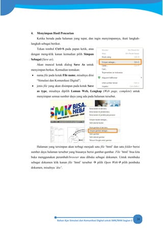 24
4. Menyimpan Hasil Pencarian
Ketika berada pada halaman yang tepat, dan ingin menyimpannya, ikuti langkah-
langkah sebagai berikut.
Tekan tombol Ctrl+S pada papan ketik, atau
dengan meng-klik kanan kemudian pilih Simpan
Sebagai (Save as).
Akan muncul kotak dialog Save As untuk
menyimpan berkas. Kemudian tentukan:
• nama file pada kotak File name, misalnya diisi
“Simulasi dan Komunikasi Digital”;
• jenis file yang akan disimpan pada kotak Save
as type, misalnya dipilih Laman Web, Lengkap (Web page, complete) untuk
menyimpan semua sumber daya yang ada pada halaman tersebut.
Halaman yang tersimpan akan terbagi menjadi satu file ‘html’ dan satu folder berisi
sumber daya halaman tersebut yang biasanya berisi gambar-gambar. File ‘html’ bisa kita
buka menggunakan perambah/browser atau dibuka sebagai dokumen. Untuk membuka
sebagai dokumen klik kanan file ‘html’ tersebut  pilih Open With pilih pembuka
dokumen, misalnya ‘doc’.
 