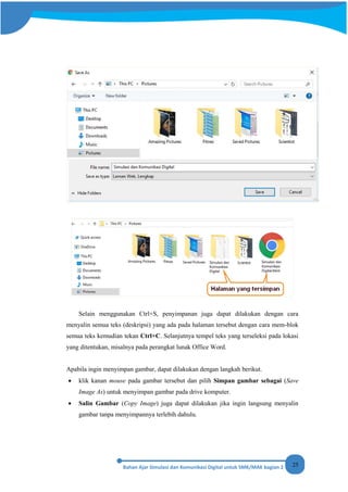 25
Selain menggunakan Ctrl+S, penyimpanan juga dapat dilakukan dengan cara
menyalin semua teks (deskripsi) yang ada pada halaman tersebut dengan cara mem-blok
semua teks kemudian tekan Ctrl+C. Selanjutnya tempel teks yang terseleksi pada lokasi
yang ditentukan, misalnya pada perangkat lunak Office Word.
Apabila ingin menyimpan gambar, dapat dilakukan dengan langkah berikut.
• klik kanan mouse pada gambar tersebut dan pilih Simpan gambar sebagai (Save
Image As) untuk menyimpan gambar pada drive komputer.
• Salin Gambar (Copy Image) juga dapat dilakukan jika ingin langsung menyalin
gambar tanpa menyimpannya terlebih dahulu.
 