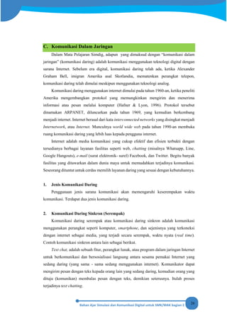 26
C. Komunikasi Dalam Jaringan
Dalam Mata Pelajaran Simdig, adapun yang dimaksud dengan “komunikasi dalam
jaringan” (komunikasi daring) adalah komunikasi menggunakan teknologi digital dengan
sarana Internet. Sebelum era digital, komunikasi daring telah ada, ketika Alexander
Graham Bell, imigran Amerika asal Skotlandia, mematenkan perangkat telepon,
komunikasi daring telah dimulai meskipun menggunakan teknologi analog.
Komunikasi daring menggunakan internet dimulai pada tahun 1960-an, ketika peneliti
Amerika mengembangkan protokol yang memungkinkan mengirim dan menerima
informasi atau pesan melalui komputer (Hafner & Lyon, 1996). Protokol tersebut
dinamakan ARPANET, diluncurkan pada tahun 1969, yang kemudian berkembang
menjadi internet. Internet berasal dari kata interconnected networks yang disingkat menjadi
Internetwork, atau Internet. Munculnya world wide web pada tahun 1990-an membuka
ruang komunikasi daring yang lebih luas kepada pengguna internet.
Internet adalah media komunikasi yang cukup efektif dan efisien terbukti dengan
tersedianya berbagai layanan fasilitas seperti web, chatting (misalnya Whatsapp, Line,
Google Hangouts), e-mail (surat elektronik- surel) Facebook, dan Twitter. Begitu banyak
fasilitas yang ditawarkan dalam dunia maya untuk memudahkan terjadinya komunikasi.
Seseorang dituntut untuk cerdas memilih layanan daring yang sesuai dengan kebutuhannya.
1. Jenis Komunikasi Daring
Penggunaan jenis sarana komunikasi akan memengaruhi keserempakan waktu
komunikasi. Terdapat dua jenis komunikasi daring.
2. Komunikasi Daring Sinkron (Serempak)
Komunikasi daring serempak atau komunikasi daring sinkron adalah komunikasi
menggunakan perangkat seperti komputer, smartphone, dan sejenisnya yang terkoneksi
dengan internet sebagai media, yang terjadi secara serempak, waktu nyata (real time).
Contoh komunikasi sinkron antara lain sebagai berikut.
Text chat, adalah sebuah fitur, perangkat lunak, atau program dalam jaringan Internet
untuk berkomunikasi dan bersosialisasi langsung antara sesama pemakai Internet yang
sedang daring (yang sama - sama sedang menggunakan internet). Komunikator dapat
mengirim pesan dengan teks kepada orang lain yang sedang daring, kemudian orang yang
dituju (komunikan) membalas pesan dengan teks, demikian seterusnya. Itulah proses
terjadinya text chatting.
 