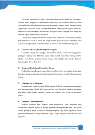 27
Video chat, merupakan teknologi untuk melakukan interaksi audio dan video secara
real time antara pengguna di lokasi yang berbeda dengan syarat terkoneksi internet. Video
chatting biasanya dilakukan melalui perangkat komputer maupun Tablet atau smartphone
(juga disebut video call). Video chatting dapat berupa interaksi point-to-point (satu-satu),
seperti FaceTime dan Skype, atau interaksi multipoint (satu-ke-banyak, atau banyak-ke-
banyak), seperti dalam Google+ Hangouts.
Videochatting sering disalahartikan dengan video conference. Videochatting merujuk
pada komunikasi video di antara dua orang individu (point to point), sedangkan video
conference mengacu pada komunikasi video di antara 3 pihak atau lebih (multipoint).
3. Komunikasi Daring Asinkron (Tak Serempak)
Komunikasi daring tak serempak atau asinkron adalah komunikasi menggunakan
perangkat komputer dan dilakukan secara tunda. Contoh komunikasi daring asinkron
adalah e-mail, forum, rekaman simulasi visual, serta membaca dan menulis dokumen
daring melalui World Wide Web.
4. Komponen Pendukung Komunikasi Daring
Terdapat beberapa komponen yang harus tersedia sebelum komunikasi daring dapat
dilakukan. Komponen-komponen tersebut dapat dikelompokkan menjadi 3 bagian sebagai
berikut.
5. Perangkat Keras (Hardware)
Perangkat yang bentuknya dapat dilihat ataupun diraba oleh manusia secara langsung
atau berbentuk nyata. Contoh dari perangkat keras yang diperlukan untuk melaksanakan
komunikasi daring adalah komputer, headset, microphone, serta perangkat pendukung
lainnya.
6. Perangkat Lunak (Software)
Program komputer yang berguna untuk menjalankan suatu pekerjaan yang
dikehendaki. Program diperlukan sebagai jembatan antara perangkat akal (brainware)
dengan perangkat keras (hardware). Program-program yang biasa digunakan dalam
pelaksanaan komunikasi daring antara lain: Skype, Google Hangouts, web conference, dan
sejenisnya.
 