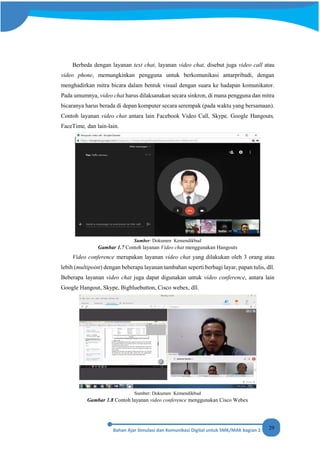 29
Berbeda dengan layanan text chat, layanan video chat, disebut juga video call atau
video phone, memungkinkan pengguna untuk berkomunikasi antarpribadi, dengan
menghadirkan mitra bicara dalam bentuk visual dengan suara ke hadapan komunikator.
Pada umumnya, video chat harus dilaksanakan secara sinkron, di mana pengguna dan mitra
bicaranya harus berada di depan komputer secara serempak (pada waktu yang bersamaan).
Contoh layanan video chat antara lain Facebook Video Call, Skype, Google Hangouts,
FaceTime, dan lain-lain.
Sumber: Dokumen Kemendikbud
Gambar 1.7 Contoh layanan Video chat menggunakan Hangouts
Video conference merupakan layanan video chat yang dilakukan oleh 3 orang atau
lebih (multipoint) dengan beberapa layanan tambahan seperti berbagi layar, papan tulis, dll.
Beberapa layanan video chat juga dapat digunakan untuk video conference, antara lain
Google Hangout, Skype, Bigbluebutton, Cisco webex, dll.
Sumber: Dokumen Kemendikbud
Gambar 1.8 Contoh layanan video conference menggunakan Cisco Webex
 
