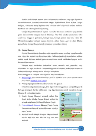 30
Saat ini telah terdapat layanan video call dan video conference yang dapat digunakan
secara bersamaan, contohnya antara lain: Skype, Bigbluebutton, Cisco Webex, Google
Hangout, UMeetMe. Setiap layanan video call dan video conference tersebut memiliki
kelebihan dan kekurangan masing-masing.
Google Hangout merupakan layanan video chat dan video conference yang bersifat
gratis dan memiliki beragam fitur di dalamnya. Fitur-fitur tersebut antara lain: video
conference hingga 25 partisipan, berbagi layar, berbagi gambar atau foto, video, dll.
Mempertimbangkan berbagai layanan tersebut, dalam Bahan Ajar ini akan dibahas
pemanfaatan Google Hangout untuk melakukan komunikasi sinkron.
10. Google Hangout
Google Hangout dapat digunakan untuk mengirim pesan, membuat panggilan audio
atau video, dan berbagi foto, lokasi, dan stiker. Selain aplikasi web, tersedia juga aplikasi
mobile untuk iOS dan Android yang memungkinkan untuk melakukan hangout ketika
berada di luar ruangan.
Hangout akan melakukan sinkronisasi secara otomatis pada perangkat yang
digunakan. Jika ingin melakukan Hangout menggunakan komputer, maka dapat melakukan
sinkronisasi dengan perangkat lain, misalnya smartphone.
Untuk menggunkan Hangout, harus dipenuhi persyaratan berikut.
1) Akun Google. Jika belum memilikinya, silakan membuat akun Gmail terlebih dahulu
pada materi Membuat akun Gmail;
2) Perangkat yang memiliki mikrofon, kamera, dan speaker.
Setelah masuk pada akun Google, kita dapat mulai menggunakan Google Hangout di
berbagai perangkat. Berikut adalah cara yang dapat digunakan untuk mengakses Google
Hangout di berbagai perangkat.
1) Gmail: Google Hangout termasuk dalam fitur
Gmail ketika dibuka. Secara default, aplikasi ini
terletak pada bagian kiri bawah halaman Gmail.
2) Ekstensi Google Hangout: Ekstensi/Plugin Google
Hangout tersedia untuk berbagai browser, misalnya
pada Chrome.
3) Aplikasi Mobile Google Hangout: Dapat diunduh
melalui App Store pada iOS, dan Play store pada
Android.
 