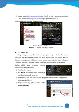 31
4) Melalui tautan http://hangouts.google.com: Masuk ke situs Hangout menggunakan
Gmail. Tampilan ini yang akan difokuskan pada pembahasan kali ini.
Berikut adalah tampilan awal Google Hangouts.
Sumber: Dokumen Kemendikbud
Gambar 1.9 Tampilan awal Google Hangout
11. Percakapan teks
Google Hangout merupakan salah satu perangkat yang dapat digunakan untuk
melakukan percakapan teks (chatting) atau pesan dengan teman dan keluarga. Google
Hangout memungkinkan melakukan chatting antara dua orang atau dalam kelompok
(maksimal 150 orang), mengirim gambar, dan bahkan mengirim pesan teks ke ponsel.
Berikut adalah cara melakukan chatting
menggunakan Google Hangouts.
1) Buka Google Hangouts.
2) Klik Pesan pada menu utama, selanjutnya
akan diarahkan kepada pencarian.
3) Ketik nama, e-mail, atau nomor telepon. Hangout akan menampilkan beberapa nama,
klik untuk memilihnya.
4) Tampil kotak dialog ajakan chat, klik tombol
Kirim Undangan.
 