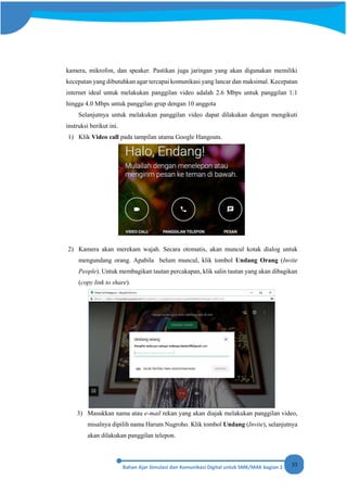33
kamera, mikrofon, dan speaker. Pastikan juga jaringan yang akan digunakan memiliki
kecepatan yang dibutuhkan agar tercapai komunikasi yang lancar dan maksimal. Kecepatan
internet ideal untuk melakukan panggilan video adalah 2.6 Mbps untuk panggilan 1:1
hingga 4.0 Mbps untuk panggilan grup dengan 10 anggota
Selanjutnya untuk melakukan panggilan video dapat dilakukan dengan mengikuti
instruksi berikut ini.
1) Klik Video call pada tampilan utama Google Hangouts.
2) Kamera akan merekam wajah. Secara otomatis, akan muncul kotak dialog untuk
mengundang orang. Apabila belum muncul, klik tombol Undang Orang (Invite
People). Untuk membagikan tautan percakapan, klik salin tautan yang akan dibagikan
(copy link to share).
3) Masukkan nama atau e-mail rekan yang akan diajak melakukan panggilan video,
misalnya dipilih nama Harum Nugroho. Klik tombol Undang (Invite), selanjutnya
akan dilakukan panggilan telepon.
 