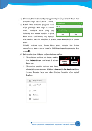34
4) Di sisi lain, Harum akan mendapat panggilan telepon sebagai berikut. Harum akan
menerima dengan cara klik Jawab (Answer).
5) Ketika rekan menerima panggilan video,
wajah pemanggil akan tampil di halaman
utama, sedangkan wajah orang yang
dihubungi akan tampil mengecil di pojok
kanan bawah. Apabila orang yang dipanggil
tidak memiliki atau tidak mengaktifkan webcam, maka akan ditampilkan gambar
profil.
Mulailah menyapa rekan dengan bicara secara langsung atau dengan
memanfaatkan pesan. Arahkan kursor ke sisi kiri dan bawah hingga muncul ikon
pesan ( ).
6) Beberapa hal dapat dilakukan ketika terjadi video calling.
• Menambahkan partisipan lain dengan cara klik
ikon Undang Orang yang berada di sebelah
kanan atas.
• Membagikan tampilan komputer agar dapat
dibaca oleh semua partisipan. Klik ikon Lainnya, pilih Bagikan layar (Share
Screen). Tentukan layar yang akan dibagikan kemudian tekan tombol
Bagikan.
 
