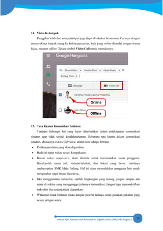36
14. Video Kelompok
Panggilan lebih dari satu partisipan juga dapat dilakukan bersamaan. Caranya dengan
memasukkan banyak orang ke kolom pencarian, baik yang online ditandai dengan warna
hijau, maupun offline. Tekan tombol Video Call untuk memulainya.
15. Tata Krama Komunikasi Sinkron
Terdapat beberapa hal yang harus diperhatikan dalam pelaksanaan komunikasi
sinkron agar tidak terjadi kesalahpahaman. Beberapa tata krama dalam komunikasi
sinkron, khususnya video conference, antara lain sebagai berikut.
• Periksa peralatan yang akan digunakan.
• Hadirlah tepat waktu sesuai kesepakatan.
• Dalam video conference, akan diminta untuk memasukkan nama pengguna.
Gunakanlah nama asli, instansi/sekolah, dan lokasi yang benar, misalnya
Andreseptian_SMK Maju Padang. Hal ini akan memudahkan pengguna lain untuk
mengetahui siapa lawan bicaranya..
• Jika menggunakan mikrofon, carilah lingkungan yang tenang, jangan sampai ada
suara di sekitar yang mengganggu jalannya komunikasi. Jangan lupa menonaktifkan
mikrofon jika sedang tidak digunakan.
• Walaupun tidak bertatap muka dengan peserta lainnya, tetap gunakan pakaian yang
sesuai dengan acara.
 