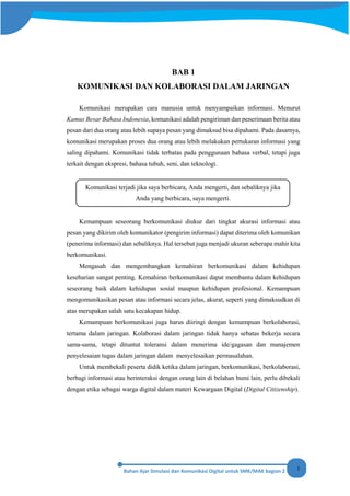 1
BAB 1
KOMUNIKASI DAN KOLABORASI DALAM JARINGAN
Komunikasi merupakan cara manusia untuk menyampaikan informasi. Menurut
Kamus Besar Bahasa Indonesia, komunikasi adalah pengiriman dan penerimaan berita atau
pesan dari dua orang atau lebih supaya pesan yang dimaksud bisa dipahami. Pada dasarnya,
komunikasi merupakan proses dua orang atau lebih melakukan pertukaran informasi yang
saling dipahami. Komunikasi tidak terbatas pada penggunaan bahasa verbal, tetapi juga
terkait dengan ekspresi, bahasa tubuh, seni, dan teknologi.
Kemampuan seseorang berkomunikasi diukur dari tingkat akurasi informasi atau
pesan yang dikirim oleh komunikator (pengirim informasi) dapat diterima oleh komunikan
(penerima informasi) dan sebaliknya. Hal tersebut juga menjadi ukuran seberapa mahir kita
berkomunikasi.
Mengasah dan mengembangkan kemahiran berkomunikasi dalam kehidupan
keseharian sangat penting. Kemahiran berkomunikasi dapat membantu dalam kehidupan
seseorang baik dalam kehidupan sosial maupun kehidupan profesional. Kemampuan
mengomunikasikan pesan atau informasi secara jelas, akurat, seperti yang dimaksudkan di
atas merupakan salah satu kecakapan hidup.
Kemampuan berkomunikasi juga harus diiringi dengan kemampuan berkolaborasi,
tertama dalam jaringan. Kolaborasi dalam jaringan tidak hanya sebatas bekerja secara
sama-sama, tetapi dituntut toleransi dalam menerima ide/gagasan dan manajemen
penyelesaian tugas dalam jaringan dalam menyelesaikan permasalahan.
Untuk membekali peserta didik ketika dalam jaringan, berkomunikasi, berkolaborasi,
berbagi informasi atau berinteraksi dengan orang lain di belahan bumi lain, perlu dibekali
dengan etika sebagai warga digital dalam materi Kewargaan Digital (Digital Citizenship).
Komunikasi terjadi jika saya berbicara, Anda mengerti, dan sebaliknya jika
Anda yang berbicara, saya mengerti.
 