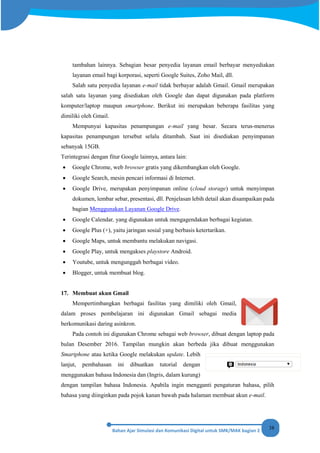 38
tambahan lainnya. Sebagian besar penyedia layanan email berbayar menyediakan
layanan email bagi korporasi, seperti Google Suites, Zoho Mail, dll.
Salah satu penyedia layanan e-mail tidak berbayar adalah Gmail. Gmail merupakan
salah satu layanan yang disediakan oleh Google dan dapat digunakan pada platform
komputer/laptop maupun smartphone. Berikut ini merupakan beberapa fasilitas yang
dimiliki oleh Gmail.
Mempunyai kapasitas penampungan e-mail yang besar. Secara terus-menerus
kapasitas penampungan tersebut selalu ditambah. Saat ini disediakan penyimpanan
sebanyak 15GB.
Terintegrasi dengan fitur Google lainnya, antara lain:
• Google Chrome, web browser gratis yang dikembangkan oleh Google.
• Google Search, mesin pencari informasi di Internet.
• Google Drive, merupakan penyimpanan online (cloud storage) untuk menyimpan
dokumen, lembar sebar, presentasi, dll. Penjelasan lebih detail akan disampaikan pada
bagian Menggunakan Layanan Google Drive.
• Google Calendar, yang digunakan untuk mengagendakan berbagai kegiatan.
• Google Plus (+), yaitu jaringan sosial yang berbasis ketertarikan.
• Google Maps, untuk membantu melakukan navigasi.
• Google Play, untuk mengakses playstore Android.
• Youtube, untuk mengunggah berbagai video.
• Blogger, untuk membuat blog.
17. Membuat akun Gmail
Mempertimbangkan berbagai fasilitas yang dimiliki oleh Gmail,
dalam proses pembelajaran ini digunakan Gmail sebagai media
berkomunikasi daring asinkron.
Pada contoh ini digunakan Chrome sebagai web browser, dibuat dengan laptop pada
bulan Desember 2016. Tampilan mungkin akan berbeda jika dibuat menggunakan
Smartphone atau ketika Google melakukan update. Lebih
lanjut, pembahasan ini dibuatkan tutorial dengan
menggunakan bahasa Indonesia dan (Ingris, dalam kurung)
dengan tampilan bahasa Indonesia. Apabila ingin mengganti pengaturan bahasa, pilih
bahasa yang diinginkan pada pojok kanan bawah pada halaman membuat akun e-mail.
 