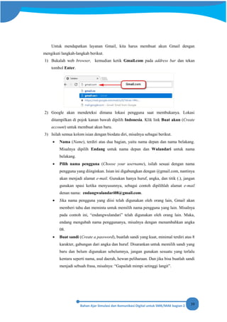 39
Untuk mendapatkan layanan Gmail, kita harus membuat akun Gmail dengan
mengikuti langkah-langkah berikut.
1) Bukalah web browser, kemudian ketik Gmail.com pada address bar dan tekan
tombol Enter.
2) Google akan mendeteksi dimana lokasi pengguna saat membukanya. Lokasi
ditampilkan di pojok kanan bawah dipilih Indonesia. Klik link Buat akun (Create
account) untuk membuat akun baru.
3) Isilah semua kolom isian dengan biodata diri, misalnya sebagai berikut.
• Nama (Name), terdiri atas dua bagian, yaitu nama depan dan nama belakang.
Misalnya dipilih Endang untuk nama depan dan Wulandari untuk nama
belakang.
• Pilih nama pengguna (Choose your username), isilah sesuai dengan nama
pengguna yang diinginkan. Isian ini digabungkan dengan @gmail.com, nantinya
akan menjadi alamat e-mail. Gunakan hanya huruf, angka, dan titik (.), jangan
gunakan spasi ketika menyusunnya, sebagai contoh dipilihlah alamat e-mail
denan nama: endangwulandari08@gmail.com.
• Jika nama pengguna yang diisi telah digunakan oleh orang lain, Gmail akan
memberi tahu dan meminta untuk memilih nama pengguna yang lain. Misalnya
pada contoh ini, “endangwulandari” telah digunakan oleh orang lain. Maka,
endang mengubah nama penggunanya, misalnya dengan menambahkan angka
08.
• Buat sandi (Create a password), buatlah sandi yang kuat, minimal terdiri atas 8
karakter, gabungan dari angka dan huruf. Disarankan untuk memilih sandi yang
baru dan belum digunakan sebelumnya, jangan gunakan sesuatu yang terlalu
kentara seperti nama, asal daerah, hewan peliharaan. Dan jika bisa buatlah sandi
menjadi sebuah frasa, misalnya: “Gapailah mimpi setinggi langit”.
 