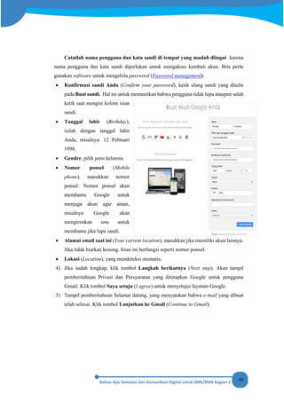 40
Catatlah nama pengguna dan kata sandi di tempat yang mudah diingat karena
nama pengguna dan kata sandi diperlukan untuk mengakses kembali akun. Bila perlu
gunakan software untuk mengelola password (Password management).
• Konfirmasi sandi Anda (Confirm your password), ketik ulang sandi yang ditulis
pada Buat sandi. Hal ini untuk memastikan bahwa pengguna tidak lupa ataupun salah
ketik saat mengisi kolom isian
sandi.
• Tanggal lahir (Birthday),
isilah dengan tanggal lahir
Anda, misalnya: 12 Pebruari
1998.
• Gender, pilih jenis kelamin.
• Nomor ponsel (Mobile
phone), masukkan nomor
ponsel. Nomor ponsel akan
membantu Google untuk
menjaga akun agar aman,
misalnya Google akan
mengirimkan sms untuk
membantu jika lupa sandi.
• Alamat email saat ini (Your current location), masukkan jika memiliki akun lainnya.
Jika tidak biarkan kosong. Isian ini berfungsi seperti nomor ponsel.
• Lokasi (Location), yang mendeteksi otomatis.
4) Jika sudah lengkap, klik tombol Langkah berikutnya (Next step). Akan tampil
pemberitahuan Privasi dan Persyaratan yang ditetapkan Google untuk pengguna
Gmail. Klik tombol Saya setuju (I agree) untuk menyetujui layanan Google.
5) Tampil pemberitahuan Selamat datang, yang menyatakan bahwa e-mail yang dibuat
telah selesai. Klik tombol Lanjutkan ke Gmail (Continue to Gmail).
 