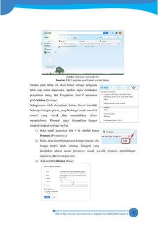 42
Sumber: Dokumen Kemendikbud
Gambar 1.11 Tampilan awal Gmail setelah diatur.
Sampai pada tahap ini, akun Gmail sebagai pengguna
telah siap untuk digunakan. Apabila ingin melakukan
pengaturan ulang, klik Pengaturan, ikon kemudian
pilih Setelan (Settings).
Sebagaimana telah disebutkan, bahwa Gmail memiliki
beberapa kategori pesan, yang berfungsi untuk memilah
e-mail yang masuk dan memudahkan dalam
mengelolanya. Kategori dapat ditampilkan dengan
langkah-langkah sebagai berikut.
1) Buka email kemudian klik + di sebelah kanan
Promosi (Promotions).
2) Maka, akan tampil pengaturan kategori pesan, klik
hingga tampil tanda centang. Kategori yang
disediakan adalah utama (primary), sosial (social), promosi, pembaharuan
(updates), dan forum (forums).
3) Klik tombol Simpan (Save).
 