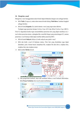 43
18. Mengirim e-mail
Mengirim e-mail menggunakan akun Gmail dapat dilakukan dengan cara sebagai berikut.
• Klik Tulis (Compose), maka akan muncul kotak dialog Tulis Baru. Lakukan langkah
sebagai berikut.
• Klik di kotak Kepada (To), ketik alamat e-mail yang ingin akan dikirim.
Terdapat juga penerima berupa Carbon Copy (CC) dan Blind Carbon Copy (BCC).
Fitur Cc digunakan ketika ingin menambahkan penerima lain yang dapat membaca isi e-
mail selain penerima utama, sedangkan Bcc memiliki fungsi yang sama dengan CC, namun
penerima e-mail lainnya tidak dapat melihat daftar penerima BCC.
• Klik di kotak Subyek (Subject), ketik subyek atau judul e-mail.
• Klik dan ketik e-mail di halaman utama. Fitur lain yang disediakan juga dapat
ditambah, yaitu: format huruf, lampirkan file, sisipkan file dari drive, sisipkan foto,
sisipkan link, dan sisipkan emoji.
• Klik tombol Kirim (Send).
1) Jika pengiriman berhasil, akan ada notifikasi bahwa e-mail berhasil dikirimkan.
Klik Pesan Terkirim (Sent mail) untuk melihatnya.
 