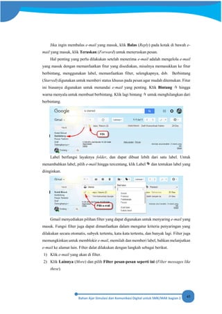 45
Jika ingin membalas e-mail yang masuk, klik Balas (Reply) pada kotak di bawah e-
mail yang masuk, klik Teruskan (Forward) untuk meneruskan pesan.
Hal penting yang perlu dilakukan setelah menerima e-mail adalah mengelola e-mail
yang masuk dengan memanfaatkan fitur yang disediakan, misalnya memasukkan ke fitur
berbintang, menggunakan label, memanfaatkan filter, selengkapnya, dsb. Berbintang
(Starred) digunakan untuk memberi status khusus pada pesan agar mudah ditemukan. Fitur
ini biasanya digunakan untuk menandai e-mail yang penting. Klik Bintang  hingga
warna menyala untuk membuat berbintang. Klik lagi bintang  untuk menghilangkan dari
berbintang.
Label berfungsi layaknya folder, dan dapat dibuat lebih dari satu label. Untuk
menambahkan label, pilih e-mail hingga tercentang, klik Label dan tentukan label yang
diinginkan.
Gmail menyediakan pilihan filter yang dapat digunakan untuk menyaring e-mail yang
masuk. Fungsi filter juga dapat dimanfaatkan dalam mengatur kriteria penyaringan yang
dilakukan secara otomatis, subyek tertentu, kata-kata tertentu, dan banyak lagi. Filter juga
memungkinkan untuk memblokir e-mail, memilah dan memberi label, bahkan melanjutkan
e-mail ke alamat lain. Filter dalat dilakukan dengan langkah sebagai berikut.
1) Klik e-mail yang akan di filter.
2) Klik Lainnya (More) dan pilih Filter pesan-pesan seperti ini (Filter messages like
these).
 