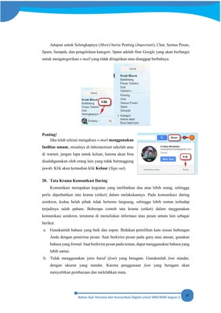 47
Adapun untuk Selengkapnya (More) berisi Penting (Important), Chat, Semua Pesan,
Spam, Sampah, dan pengelolaan kategori. Spam adalah fitur Google yang akan berfungsi
untuk mengategorikan e-mail yang tidak diinginkan atau dianggap berbahaya.
Penting!
Jika telah selesai mengakses e-mail menggunakan
fasilitas umum, misalnya di laboratorium sekolah atau
di warnet, jangan lupa untuk keluar, karena akun bisa
disalahgunakan oleh orang lain yang tidak bertanggung
jawab. Klik akun kemudian klik Keluar (Sign out).
20. Tata Krama Komunikasi Daring
Komunikasi merupakan kegiatan yang melibatkan dua atau lebih orang, sehingga
perlu diperhatikan tata krama (etiket) dalam melakukannya. Pada komunikasi daring
asinkron, kedua belah pihak tidak bertemu langsung, sehingga lebih rentan terhadap
terjadinya salah paham. Beberapa contoh tata krama (etiket) dalam meggunakan
komunikasi asinkron, terutama di menuliskan informasi atau pesan antara lain sebagai
berikut.
a. Gunakanlah bahasa yang baik dan sopan. Bedakan pemilihan kata sesuai hubungan
Anda dengan penerima pesan. Saat berkirim pesan pada guru atau atasan, gunakan
bahasa yang formal. Saat berkirim pesan pada teman, dapat menggunakan bahasa yang
lebih santai.
b. Tidak menggunakan jenis huruf (font) yang beragam. Gunakanlah font standar,
dengan ukuran yang standar. Karena penggunaan font yang beragam akan
menyulitkan pembacaan dan melelahkan mata.
 