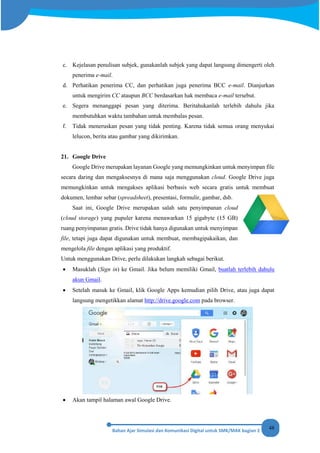 48
c. Kejelasan penulisan subjek, gunakanlah subjek yang dapat langsung dimengerti oleh
penerima e-mail.
d. Perhatikan penerima CC, dan perhatikan juga penerima BCC e-mail. Dianjurkan
untuk mengirim CC ataupun BCC berdasarkan hak membaca e-mail tersebut.
e. Segera menanggapi pesan yang diterima. Beritahukanlah terlebih dahulu jika
membutuhkan waktu tambahan untuk membalas pesan.
f. Tidak meneruskan pesan yang tidak penting. Karena tidak semua orang menyukai
lelucon, berita atau gambar yang dikirimkan.
21. Google Drive
Google Drive merupakan layanan Google yang memungkinkan untuk menyimpan file
secara daring dan mengaksesnya di mana saja menggunakan cloud. Google Drive juga
memungkinkan untuk mengakses aplikasi berbasis web secara gratis untuk membuat
dokumen, lembar sebar (spreadsheet), presentasi, formulir, gambar, dsb.
Saat ini, Google Drive merupakan salah satu penyimpanan cloud
(cloud storage) yang pupuler karena menawarkan 15 gigabyte (15 GB)
ruang penyimpanan gratis. Drive tidak hanya digunakan untuk menyimpan
file, tetapi juga dapat digunakan untuk membuat, membagipakaikan, dan
mengelola file dengan aplikasi yang produktif.
Untuk menggunakan Drive, perlu dilakukan langkah sebagai berikut.
• Masuklah (Sign in) ke Gmail. Jika belum memiliki Gmail, buatlah terlebih dahulu
akun Gmail.
• Setelah masuk ke Gmail, klik Google Apps kemudian pilih Drive, atau juga dapat
langsung mengetikkan alamat http://drive.google.com pada browser.
• Akan tampil halaman awal Google Drive.
 