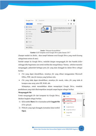 49
Sumber: Dokumen Kemendikbud
Gambar 1.12 Tampilan awal Google Drive pada Januari 2017
(Sampai naskah ini ditulis, akan tampil halaman awal Google Drive yang masih kosong
sebagaimana tertera di atas).
Setelah sampai ke Google Drive, mulailah dengan mengunggah file dan buatlah folder
sehingga tahu bagaimana cara untuk melihat dan mengelolanya. Namun, sebelum memulai
mengunggah, pahamilah berbagai jenis file yang akan diunggah ke dalam Drive sebagai
berikut.
• File yang dapat dimodifikasi, misalnya file yang dibuat menggunakan Microsoft
Office, PDF, dan file lainnya yang berbasis teks.
• File yang tidak dapat dimodifikasi, misalnya file musik, video, file yang telah di
kompres atau arsip yaitu ZIP, RAR, dsb.
Selanjutnya, untuk memudahkan dalam mempelajari Google Drive, simaklah
pembahasan yang telah dikelompokkan menjadi empat bagian sebagai berikut.
Mengunggah File
Untuk mengunggah file dari komputer ke Google Drive,
lakukan langkah sebagai berikut.
1) Klik tombol Baru (New) kemudian pilih Unggah File
(File upload).
2) Pilih file yang ingin diunggah, kemudian tekan tombol
Open.
 
