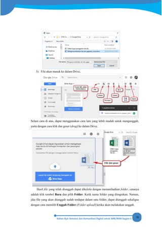 50
3) File akan masuk ke dalam Drive.
Selain cara di atas, dapat menggunakan cara lain yang lebih mudah untuk mengunggah,
yaitu dengan cara klik dan geser (drag) ke dalam Drive.
Hasil file yang telah diunggah dapat dikelola dengan memanfaatkan folder, caranya
adalah klik tombol Baru dan pilih Folder. Ketik nama folder yang diinginkan. Namun,
jika file yang akan diunggah sudah terdapat dalam satu folder, dapat diunggah sekaligus
dengan cara memilih Unggah Folder (Folder upload) ketika akan melakukan unggah.
 