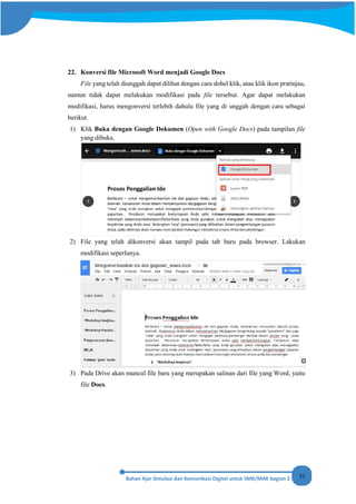 51
22. Konversi file Microsoft Word menjadi Google Docs
File yang telah diunggah dapat dilihat dengan cara dobel klik, atau klik ikon pratinjau,
namun tidak dapat melakukan modifikasi pada file tersebut. Agar dapat melakukan
modifikasi, harus mengonversi terlebih dahulu file yang di unggah dengan cara sebagai
berikut.
1) Klik Buka dengan Google Dokumen (Open with Google Docs) pada tampilan file
yang dibuka.
2) File yang telah dikonversi akan tampil pada tab baru pada browser. Lakukan
modifikasi seperlunya.
3) Pada Drive akan muncul file baru yang merupakan salinan dari file yang Word, yaitu
file Docs.
 