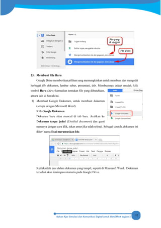52
23. Membuat File Baru
Google Drive memberikan pilihan yang memungkinkan untuk membuat dan mengedit
berbagai file dokumen, lembar sebar, presentasi, dsb. Membuatnya cukup mudah, klik
tombol Baru (New) kemudian tentukan file yang dibutuhkan,
antara lain di bawah ini.
1) Membuat Google Dokumen, untuk membuat dokumen
(serupa dengan Microsoft Word).
Klik Google Dokumen.
Dokumen baru akan muncul di tab baru. Arahkan ke
Dokumen tanpa judul (Untitled document) dan ganti
namanya dengan cara klik, tekan enter jika telah selesai. Sebagai contoh, dokumen ini
diberi nama Esai merumuskan Ide.
Ketikkanlah esai dalam dokumen yang tampil, seperti di Mircosoft Word. Dokumen
tersebut akan tersimpan otomatis pada Google Drive.
 