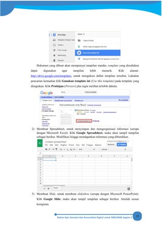 53
Dokumen yang dibuat akan mempunyai tampilan standar, template yang disediakan
dapat digunakan agar tampilan lebih menarik. Klik alamat:
http://drive.google.com/templates, untuk mengakses daftar template tersebut. Lakukan
pencarian kemudian klik Gunakan template ini (Use this template) pada template yang
diinginkan. Klik Pratinjau (Preview) jika ingin melihat terlebih dahulu.
2) Membuat Spreadsheet, untuk menyimpan dan mengorganisasi informasi (serupa
dengan Microsoft Excel). Klik Google Spreadsheet, maka akan tampil tampilan
sebagai berikut. Modifikasi hingga mendapatkan informasi yang dibutuhkan.
3) Membuat Slide, untuk membuat slideshow (serupa dengan Microsoft PowerPoint).
Klik Google Slide, maka akan tampil tampilan sebagai berikut. Aturlah sesuai
keinginan.
 