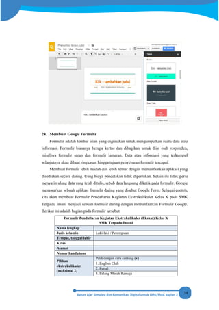 54
24. Membuat Google Formulir
Formulir adalah lembar isian yang digunakan untuk mengumpulkan suatu data atau
informasi. Formulir biasanya berupa kertas dan dibagikan untuk diisi oleh responden,
misalnya formulir saran dan formulir lamaran. Data atau informasi yang terkumpul
selanjutnya akan dibuat ringkasan hingga tujuan penyebaran formulir tercapai.
Membuat formulir lebih mudah dan lebih hemat dengan memanfaatkan aplikasi yang
disediakan secara daring. Uang biaya pencetakan tidak diperlukan. Selain itu tidak perlu
menyalin ulang data yang telah ditulis, sebab data langsung diketik pada formulir. Google
menawarkan sebuah aplikasi formulir daring yang disebut Google Form. Sebagai contoh,
kita akan membuat Formulir Pendaftaran Kegiatan Ekstrakulikuler Kelas X pada SMK
Terpadu Insani menjadi sebuah formulir daring dengan memanfaatkan Formulir Google.
Berikut ini adalah bagian pada formulir tersebut.
Formulir Pendaftaran Kegiatan Ekstrakulikuler (Ekskul) Kelas X
SMK Terpadu Insani
Nama lengkap
Jenis kelamin Laki-laki / Perempuan
Tempat, tanggal lahir
Kelas
Alamat
Nomor handphone
Pilihan
ekstrakulikuler
(maksimal 2)
Pilih dengan cara centang (v)
1. English Club
2. Futsal
3. Palang Merah Remaja
 