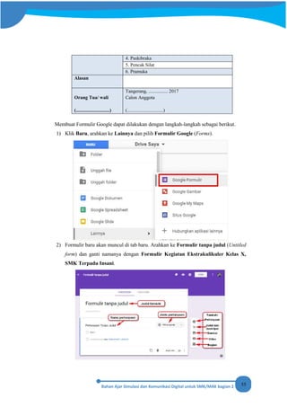55
4. Paskibraka
5. Pencak Silat
6. Pramuka
Alasan
Orang Tua/ wali
(............................)
Tangerang, ................ 2017
Calon Anggota
(..............................)
Membuat Formulir Google dapat dilakukan dengan langkah-langkah sebagai berikut.
1) Klik Baru, arahkan ke Lainnya dan pilih Formulir Google (Forms).
2) Formulir baru akan muncul di tab baru. Arahkan ke Formulir tanpa judul (Untitled
form) dan ganti namanya dengan Formulir Kegiatan Ekstrakulikuler Kelas X,
SMK Terpadu Insani.
 