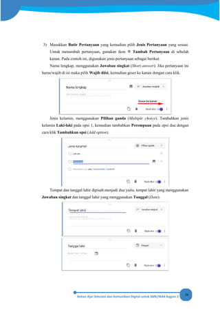 56
3) Masukkan Butir Pertanyaan yang kemudian pilih Jenis Pertanyaan yang sesuai.
Untuk menambah pertanyaan, gunakan ikon Tambah Pertanyaan di sebelah
kanan. Pada contoh ini, digunakan jenis pertanyaan sebagai berikut.
Nama lengkap, menggunakan Jawaban singkat (Short answer). Jika pertanyaan ini
harus/wajib di isi maka pilih Wajib diisi, kemudian geser ke kanan dengan cara klik.
Jenis kelamin, menggunakan Pilihan ganda (Multiple choice). Tambahkan jenis
kelamin Laki-laki pada opsi 1, kemudian tambahkan Perempuan pada opsi dua dengan
cara klik Tambahkan opsi (Add option).
Tempat dan tanggal lahir dipisah menjadi dua yaitu, tempat lahir yang menggunakan
Jawaban singkat dan tanggal lahir yang menggunakan Tanggal (Date).
 