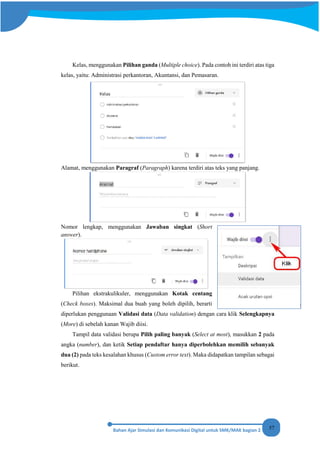 57
Kelas, menggunakan Pilihan ganda (Multiple choice). Pada contoh ini terdiri atas tiga
kelas, yaitu: Administrasi perkantoran, Akuntansi, dan Pemasaran.
Alamat, menggunakan Paragraf (Paragraph) karena terdiri atas teks yang panjang.
Nomor lengkap, menggunakan Jawaban singkat (Short
answer).
Pilihan ekstrakulikuler, menggunakan Kotak centang
(Check boxes). Maksimal dua buah yang boleh dipilih, berarti
diperlukan penggunaan Validasi data (Data validation) dengan cara klik Selengkapnya
(More) di sebelah kanan Wajib diisi.
Tampil data validasi berupa Pilih paling banyak (Select at most), masukkan 2 pada
angka (number), dan ketik Setiap pendaftar hanya diperbolehkan memilih sebanyak
dua (2) pada teks kesalahan khusus (Custom error text). Maka didapatkan tampilan sebagai
berikut.
 