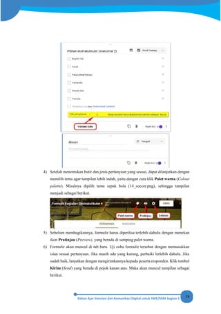 58
4) Setelah menentukan butir dan jenis pertanyaan yang sesuai, dapat dilanjutkan dengan
memilih tema agar tampilan lebih indah, yaitu dengan cara klik Palet warna (Colour
palette). Misalnya dipilih tema sepak bola (14_soccer.png), sehingga tampilan
menjadi sebagai berikut.
5) Sebelum membagikannya, formulir harus diperiksa terlebih dahulu dengan menekan
ikon Pratinjau (Preview), yang berada di samping palet warna.
6) Formulir akan muncul di tab baru. Uji coba formulir tersebut dengan memasukkan
isian sesuai pertanyaan. Jika masih ada yang kurang, perbaiki lerlebih dahulu. Jika
sudah baik, lanjutkan dengan mengirimkannya kepada peserta responden. Klik tombol
Kirim (Send) yang berada di pojok kanan atas. Maka akan muncul tampilan sebagai
berikut.
 