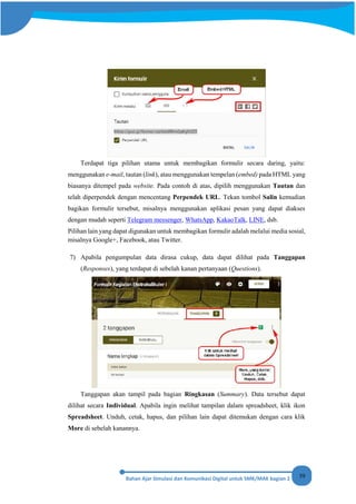 59
Terdapat tiga pilihan utama untuk membagikan formulir secara daring, yaitu:
menggunakan e-mail, tautan (link), atau menggunakan tempelan (embed) pada HTML yang
biasanya ditempel pada website. Pada contoh di atas, dipilih menggunakan Tautan dan
telah diperpendek dengan mencentang Perpendek URL. Tekan tombol Salin kemudian
bagikan formulir tersebut, misalnya menggunakan aplikasi pesan yang dapat diakses
dengan mudah seperti Telegram messenger, WhatsApp, KakaoTalk, LINE, dsb.
Pilihan lain yang dapat digunakan untuk membagikan formulir adalah melalui media sosial,
misalnya Google+, Facebook, atau Twitter.
7) Apabila pengumpulan data dirasa cukup, data dapat dilihat pada Tanggapan
(Responses), yang terdapat di sebelah kanan pertanyaan (Questions).
Tanggapan akan tampil pada bagian Ringkasan (Summary). Data tersebut dapat
dilihat secara Individual. Apabila ingin melihat tampilan dalam spreadsheet, klik ikon
Spreadsheet. Unduh, cetak, hapus, dan pilihan lain dapat ditemukan dengan cara klik
More di sebelah kanannya.
 