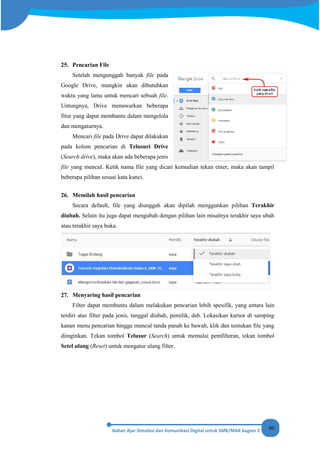 60
25. Pencarian File
Setelah mengunggah banyak file pada
Google Drive, mungkin akan dibutuhkan
waktu yang lama untuk mencari sebuah file.
Untungnya, Drive menawarkan beberapa
fitur yang dapat membantu dalam mengelola
dan mengaturnya.
Mencari file pada Drive dapat dilakukan
pada kolom pencarian di Telusuri Drive
(Search drive), maka akan ada beberapa jenis
file yang muncul. Ketik nama file yang dicari kemudian tekan enter, maka akan tampil
beberapa pilihan sesuai kata kunci.
26. Memilah hasil pencarian
Secara default, file yang diunggah akan dipilah menggunkan pilihan Terakhir
diubah. Selain itu juga dapat mengubah dengan pilihan lain misalnya terakhir saya ubah
atau terakhir saya buka.
27. Menyaring hasil pencarian
Filter dapat membantu dalam melakukan pencarian lebih spesifik, yang antara lain
terdiri atas filter pada jenis, tanggal diubah, pemilik, dsb. Lokasikan kursor di samping
kanan menu pencarian hingga muncul tanda panah ke bawah, klik dan tentukan file yang
diinginkan. Tekan tombol Telusur (Search) untuk memulai pemfilteran, tekan tombol
Setel ulang (Reset) untuk mengatur ulang filter.
 