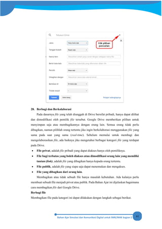 61
28. Berbagi dan Berkolaborasi
Pada dasarnya file yang telah diunggah di Drive bersifat pribadi, hanya dapat dilihat
dan dimodifikasi oleh pemilik file tersebut. Google Drive memberikan pilihan untuk
menyimpan saja atau membagikannya dengan orang lain. Semua orang tidak perlu
dibagikan, namun pilihlah orang tertentu jika ingin berkolaborasi menggunakan file yang
sama pada saat yang sama (real-time). Sebelum memulai untuk membagi dan
mengolaborasikan file, ada baiknya jika mengetahui berbagai kategori file yang terdapat
pada Drive.
• File privat, adalah file pribadi yang dapat diakses hanya oleh pemiliknya.
• File bagi terbatas yang boleh diakses atau dimodifikasi orang lain yang memiliki
tautan (link), adalah file yang dibagikan hanya kepada orang tertentu.
• File publik, adalah file yang siapa saja dapat menemukan dan mengakses.
• File yang dibagikan dari orang lain.
Membagikan atau tidak sebuah file hanya masalah kebutuhan. Ada kalanya perlu
membuat sebuah file menjadi privat atau publik. Pada Bahan Ajar ini dijelaskan bagaimana
cara membagikan file dari Google Drive.
Berbagi file
Membagikan file pada kategori ini dapat dilakukan dengan langkah sebagai berikut.
 