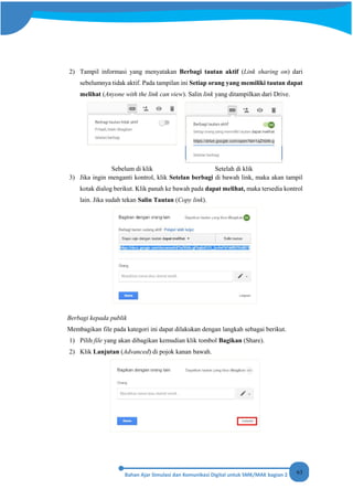 63
2) Tampil informasi yang menyatakan Berbagi tautan aktif (Link sharing on) dari
sebelumnya tidak aktif. Pada tampilan ini Setiap orang yang memiliki tautan dapat
melihat (Anyone with the link can view). Salin link yang ditampilkan dari Drive.
Sebelum di klik Setelah di klik
3) Jika ingin menganti kontrol, klik Setelan berbagi di bawah link, maka akan tampil
kotak dialog berikut. Klik panah ke bawah pada dapat melihat, maka tersedia kontrol
lain. Jika sudah tekan Salin Tautan (Copy link).
Berbagi kepada publik
Membagikan file pada kategori ini dapat dilakukan dengan langkah sebagai berikut.
1) Pilih file yang akan dibagikan kemudian klik tombol Bagikan (Share).
2) Klik Lanjutan (Advanced) di pojok kanan bawah.
 