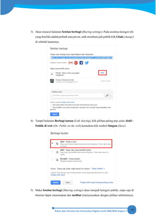 64
3) Akan muncul halaman Setelan berbagi (Sharing settings). Pada awalnya ketegori file
yang dimiliki adalah pribadi atau privat, untk membuat jadi publik klik Ubah (change)
di sebelah kanannya.
4) Tampil halaman Berbagi tautan (Link sharing), klik pilihan paling atas yaitu Aktif –
Publik di web (On- Public on the web) kemudian klik tombol Simpan (Save).
5) Maka Setelan berbagi (Sharing settings) akan menjadi ketegori publik, siapa saja di
Internet dapat menemukan dan melihat (menyesuaikan dengan pilihan sebelumnya).
 