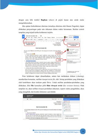 66
dengan cara klik tombol Bagikan (share) di pojok kanan atas untuk mulai
mengolaborasikan.
Jika ajakan berkolaborasi diterima (misalnya diterima oleh Harum Nugroho), dapat
dilakukan penyuntingan pada satu dokumen dalam waktu bersamaan. Berikut contoh
tampilan yang terjadi ketika kolaborasi terjalin.
Fitur kolaborasi dapat dimanfaatkan, antara lain melakukan diskusi (chatting),
memberikan komentar, melihat riwayat revisi file, dsb. Setiap perubahan yang dilakukan
oleh kontributor akan terekam pada Drive. Untuk melihat perubahan-perubahan yang
dilakukan, klik File kemudian pilih lihat riwayat revisi (See revision history). Pada
tampilan ini, akan terlihat riwayat perubahan dokumen, seperti waktu pengubahan, akun
yang mengubah, dan kondisi dokumen saat diubah.
 