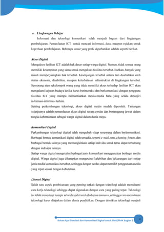 4
a. Lingkungan Belajar
Informasi dan teknologi komunikasi telah menjadi bagian dari lingkungan
pembelajaran. Pemanfaatan ICT untuk mencari informasi, data, maupun rujukan untuk
keperluan pembelajaran. Beberapa unsur yang perlu diperhatikan adalah seperti berikut.
Akses Digital
Mengakses fasilitas ICT adalah hak dasar setiap warga digital. Namun, tidak semua orang
memiliki kesempatan yang sama untuk mengakses fasilitas tersebut. Bahkan, banyak yang
masih memperjuangkan hak tersebut. Kesenjangan tersebut antara lain disebabkan oleh
status ekonomi, disabilitas, maupun keterbatasan infrastruktur di lingkungan tersebut.
Seseorang atau sekelompok orang yang tidak memiliki akses terhadap fasilitas ICT akan
mengalami kejutan budaya ketika harus berinteraksi dan berkomunikasi dengan pengguna
fasilitas ICT yang mampu memanfaatkan media-media baru yang selalu dibanjiri
informasi-informasi terkini.
Seiring perkembangan teknologi, akses digital makin mudah diperoleh. Tantangan
selanjutnya adalah pemanfaatan akses digital secara cerdas dan bertanggung jawab dalam
rangka kebersamaan sebagai warga digital dalam dunia maya.
Komunikasi Digital
Perkembangan teknologi digital telah mengubah sikap seseorang dalam berkomunikasi.
Berbagai bentuk komunikasi digital telah tersedia, seperti e-mail, sms, chatting, forum, dan
berbagai bentuk lainnya yang memungkinkan setiap individu untuk terus dapat terhubung
dengan individu lainnya.
Setiap warga digital mengetahui berbagai jenis komunikasi menggunakan berbagai media
digital. Warga digital juga diharapkan mengetahui kelebihan dan kekurangan dari setiap
jenis media komunikasi tersebut, sehingga dengan cerdas dapat memilih penggunaan media
yang tepat sesuai dengan kebutuhan.
Literasi Digital
Salah satu aspek pembicaraan yang penting terkait dengan teknologi adalah memahami
cara kerja teknologi sehingga dapat digunakan dengan cara yang paling tepat. Teknologi
ini telah mencakup hampir seluruh spektrum kehidupan manusia, sehingga cara memahami
teknologi harus diajarkan dalam dunia pendidikan. Dengan demikian teknologi menjadi
 