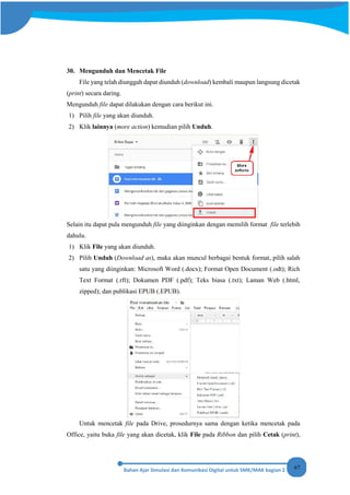 67
30. Mengunduh dan Mencetak File
File yang telah diunggah dapat diunduh (download) kembali maupun langsung dicetak
(print) secara daring.
Mengunduh file dapat dilakukan dengan cara berikut ini.
1) Pilih file yang akan diunduh.
2) Klik lainnya (more action) kemudian pilih Unduh.
Selain itu dapat pula mengunduh file yang diinginkan dengan memilih format file terlebih
dahulu.
1) Klik File yang akan diunduh.
2) Pilih Unduh (Download as), maka akan muncul berbagai bentuk format, pilih salah
satu yang diinginkan: Microsoft Word (.docx); Format Open Document (.odt); Rich
Text Format (.rft); Dokumen PDF (.pdf); Teks biasa (.txt); Laman Web (.html,
zipped); dan publikasi EPUB (.EPUB).
Untuk mencetak file pada Drive, prosedurnya sama dengan ketika mencetak pada
Office, yaitu buka file yang akan dicetak, klik File pada Ribbon dan pilih Cetak (print),
 