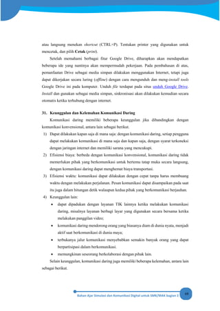 68
atau langsung menekan shortcut (CTRL+P). Tentukan printer yang digunakan untuk
mencetak, dan pilih Cetak (print).
Setelah memahami berbagai fitur Google Drive, diharapkan akan mendapatkan
beberapa ide yang nantinya akan mempermudah pekerjaan. Pada pembahasan di atas,
pemanfaatan Drive sebagai media simpan dilakukan menggunakan Internet, tetapi juga
dapat dikerjakan secara luring (offline) dengan cara mengunduh dan meng-install tools
Google Drive ini pada komputer. Unduh file terdapat pada situs unduh Google Drive.
Install dan gunakan sebagai media simpan, sinkronisasi akan dilakukan kemudian secara
otomatis ketika terhubung dengan internet.
31. Keunggulan dan Kelemahan Komunikasi Daring
Komunikasi daring memiliki beberapa keunggulan jika dibandingkan dengan
komunikasi konvensional, antara lain sebagai berikut.
1) Dapat dilakukan kapan saja di mana saja: dengan komunikasi daring, setiap pengguna
dapat melakukan komunikasi di mana saja dan kapan saja, dengan syarat terkoneksi
dengan jaringan internet dan memiliki sarana yang mencukupi.
2) Efisiensi biaya: berbeda dengan komunikasi konvensional, komunikasi daring tidak
memerlukan pihak yang berkomunikasi untuk bertemu tatap muka secara langsung,
dengan komunikasi daring dapat menghemat biaya transportasi.
3) Efisiensi waktu: komunikasi dapat dilakukan dengan cepat tanpa harus membuang
waktu dengan melakukan perjalanan. Pesan komunikasi dapat disampaikan pada saat
itu juga dalam hitungan detik walaupun kedua pihak yang berkomunikasi berjauhan.
4) Keunggulan lain:
• dapat dipadukan dengan layanan TIK lainnya ketika melakukan komunikasi
daring, misalnya layanan berbagi layar yang digunakan secara bersama ketika
melakukan panggilan video;
• komunikasi daring mendorong orang yang biasanya diam di dunia nyata, menjadi
aktif saat berkomunikasi di dunia maya;
• terbukanya jalur komunikasi menyebabkan semakin banyak orang yang dapat
berpartisipasi dalam berkomunikasi.
• memungkinan seseorang berkolaborasi dengan pihak lain.
Selain keunggulan, komunikasi daring juga memiliki beberapa kelemahan, antara lain
sebagai berikut.
 