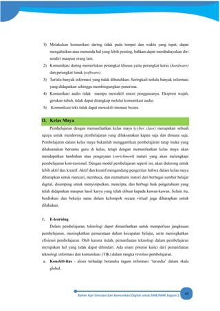 69
1) Melakukan komunikasi daring tidak pada tempat dan waktu yang tepat, dapat
mengabaikan atau menunda hal yang lebih penting, bahkan dapat membahayakan diri
sendiri maupun orang lain.
2) Komunikasi daring memerlukan perangkat khusus yaitu perangkat keras (hardware)
dan perangkat lunak (software).
3) Terlalu banyak informasi yang tidak dibutuhkan. Seringkali terlalu banyak informasi
yang didapatkan sehingga membingungkan penerima.
4) Komunikasi audio tidak mampu mewakili emosi penggunanya. Ekspresi wajah,
gerakan tubuh, tidak dapat ditangkap melalui komunikasi audio.
5) Komunikasi teks tidak dapat mewakili intonasi bicara.
D. Kelas Maya
Pembelajaran dengan memanfaatkan kelas maya (cyber class) merupakan sebuah
upaya untuk mendorong pembelajaran yang dilaksanakan kapan saja dan dimana saja.
Pembelajaran dalam kelas maya bukanlah menggantikan pembelajaran tatap muka yang
dilaksanakan bersama guru di kelas, tetapi dengan memanfaatkan kelas maya akan
mendapatkan tambahan atau pengayaan (enrichment) materi yang akan melengkapi
pembelajaran konvensional. Dengan model pembelajaran seperti ini, akan didorong untuk
lebih aktif dan kreatif. Aktif dan kreatif mengandung pengertian bahwa dalam kelas maya
diharapkan untuk mencari, membaca, dan memahami materi dari berbagai sumber belajar
digital, disamping untuk menyimpulkan, mencipta, dan berbagi baik pengetahuan yang
telah didapatkan maupun hasil karya yang telah dibuat kepada kawan-kawan. Selain itu,
berdiskusi dan bekerja sama dalam kelompok secara virtual juga diharapkan untuk
dilakukan.
1. E-learning
Dalam pembelajaran, teknologi dapat dimanfaatkan untuk memperluas jangkauan
pembelajaran, meningkatkan pemerataan dalam kecepatan belajar, serta meningkatkan
efisiensi pembelajaran. Oleh karena itulah, pemanfaatan teknologi dalam pembelajaran
merupakan hal yang tidak dapat dihindari. Ada enam potensi kunci dari pemanfaatan
teknologi informasi dan komunikasi (TIK) dalam rangka revolusi pembelajaran.
a. Konektivitas - akses terhadap beraneka ragam informasi ‘tersedia’ dalam skala
global.
 