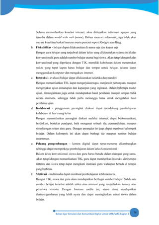 70
Selama memanfaatkan koneksi internet, akan didapatkan informasi apapun yang
tersedia dalam world wide web (www). Dalam mencari informasi, juga tidak akan
merasa kesulitan berkat bantuan mesin pencari seperti Google atau Bing.
b. Fleksibilitas - belajar dapat dilaksanakan di mana saja dan kapan saja
Dengan cara belajar yang terjadwal dalam kelas yang dilaksanakan selama ini (kelas
konvensional), guru adalah sumber belajar utama bagi siswa. Akan tetapi dengan kelas
konvensional yang diperkaya dengan TIK, memiliki kebebasan dalam menentukan
waktu yang tepat kapan harus belajar dan tempat untuk belajar, selama dapat
menggunakan komputer dan mengakses internet.
c. Interaksi - evaluasi belajar dapat dilaksanakan seketika dan mandiri
Dengan memanfaatkan TIK, dapat mengerjakan tugas, menjawab pertanyaan, maupun
mengerjakan ujian dimanapun dan kapanpun yang inginkan. Dalam beberapa model
ujian, dimungkinkan juga untuk mendapatkan hasil penilaian maupun umpan balik
secara otomatis, sehingga tidak perlu menunggu lama untuk mengetahui hasil
penilaian ujian.
d. Kolaborasi - penggunaan perangkat diskusi dapat mendukung pembelajaran
kolaborasi di luar ruang kelas
Dengan memanfaatkan perangkat diskusi melalui internet, dapat berkomunikasi,
berdiskusi, bertukar pendapat, baik mengenai sebuah ide, permasalahan, maupun
solusidengan rekan atau guru. Dengan perangkat ini juga dapat membuat kelompok
belajar. Dalam kelompok ini akan dapat berbagi ide maupun sumber belajar
antarteman.
e. Peluang pengembangan - konten digital dapat terus-menerus dikembangkan
sehingga dapat memperkaya pembelajaran dalam kelas konvensional
Dalam kelas konvensional, siswa dan guru harus berada dalam ruangan yang sama.
Akan tetapi dengan memanfaatkan TIK, guru dapat memberikan instruksi dari tempat
tertentu dan siswa tetap dapat mengikuti instruksi guru walaupun berada di tempat
yang berbeda.
f. Motivasi - multimedia dapat membuat pembelajaran lebih menarik.
Dengan TIK, siswa dan guru akan mendapatkan berbagai sumber belajar. Salah satu
sumber belajar tersebut adalah video atau animasi yang menjelaskan konsep atau
peristiwa tertentu. Dengan bantuan media ini, siswa akan mendapatkan
ilustrasi/gambaran yang lebih nyata dan dapat meningkatkan minat siswa dalam
belajar.
 