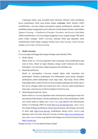 71
Lingkungan belajar yang mewadahi peran teknologi informasi untuk mendukung
proses pembelajaran inilah yang disebut dengan e-learning. Derek Stockley (2003)
mendefinisikan e-learning sebagai penyampaian program pembelajaran, pelatihan, atau
pendidikan dengan menggunakan sarana elektronik. Senada dengan Stockley, dalam Bahan
Ajarnya E-Learning – A Guidebook of Principles, Procedures, and Practices, Som Naidu
(2006) mendefinisikan e-learning sebagai penggunaan secara sengaja jaringan TIK dalam
proses belajar mengajar. Selain e-learning, beberapa istilah juga digunakan untuk
mendefinisikan model belajar mengajar tersebut yaitu online learning, virtual learning,
maupun network atau web-based learning.
2. Model e-learning
E-learning dapat diselenggarakan dengan berbagai model (Rashty,1999).
• Model Adjunct
Dalam model ini e-learning digunakan untuk menunjang sistem pembelajaran tatap
muka di kelas. Model ini dapat dikatakan sebagai model tradisional plus karena
keberadaan e-learning hanya sebagai pengayaan atau tambahan saja.
• Model Mixed/Blended
Model ini menempatkan e-learning menjadi bagian tidak terpisahkan dari
pembelajaran. Misalnya pembelajaran teori dilaksanakan secara daring, sedangkan
pembelajaran praktik dilaksanakan secara tatap muka. Akan tetapi, Bersin (2004)
berpendapat bahwa model blended learning merupakan gabungan dari model adjunct
dan mixed, sehingga sedikit atau banyak porsi dari e-learning, dalam pembelajaran
tatap muka, seluruh proses tersebut merupakan blended learning.
• Model Daring Penuh/Fully Online
Dalam model ini e-learning digunakan untuk seluruh proses pembelajaran mulai dari
penyampaian bahan belajar, interaksi pembelajaran, dan evaluasi pembelajaran. Salah
satu contoh model ini adalah open course ware yang dikelola oleh Massachusetts
Institut of Technology (MIT) di laman http://ocw.mit.edu/index.htm, online course
edx dengan berbagai pembelajaran daring yang ditawarkan oleh berbagai universitas
di dunia pada https://www.edx.org/, pembelajaran daring (online course) yang
dipelopori oleh Universitas Harvard, Coursera di laman https://www.coursera.org/,
atau online course iversity yang dikelola oleh berbagai universitas di Jerman di laman
https://iversity.org/.
Dengan kata lain, e-learning dapat berfungsi sebagai:
 