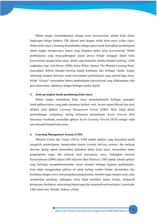 73
Dalam rangka membedakannya dengan kelas konvensional, sebuah kelas dalam
lingkungan belajar berbasis TIK dikenal pula dengan istilah kelas maya (cyber class).
Dalam kelas maya, e-learning dimanfaatkan sebagai upaya untuk melengkapi pembelajaran
dalam rangka memper-kaya materi yang diajarkan dalam kelas konvensional. Model
pembelajaran yang meng-gabungkan antara proses belajar mengajar dalam kelas
konvensional dengan kelas maya. Inilah yang kemudian disebut blended learning. Lebih
lengkapnya lagi, Josh Bersin (2004) dalam Bahan Ajarnya The Blended Learning Book,
menyatakan definisi blended learning adalah kombinasi dari berbagai ‘media’ belajar
(teknologi maupun aktivitas) untuk menciptakan pembelajaran yang optimal bagi siswa.
Istilah ‘blended’ menyatakan bahwa pembelajaran konvensional yang dilaksanakan oleh
guru dalam kelas, diperkaya dengan berbagai sumber digital.
3. Jenis perangkat lunak pendukung kelas maya
Dalam rangka mendukung kelas maya dimanfaatkanlah berbagai perangkat
lunak/aplikasi/sistem yang pada umumnya berbasis web. Secara umum dikenal dua jenis
aplikasi yaitu aplikasi Learning Management System (LMS). Akan tetapi dalam
perkembangan selanjutnya, seiring meluasnya pemanfaatan Social Network (SN)
khususnya Facebook, muncullah aplikasi Social Learning Network (SLN) sebagai salah
satu alternatif bentuk kelas maya.
4. Learning Management System (LMS)
Menurut Courts dan Tucker (2012), LMS adalah aplikasi yang digunakan untuk
mengelola pembelajaran, mengirimkan konten (content delivery system), dan melacak
aktivitas daring seperti memastikan kehadiran dalam kelas maya, memastikan waktu
pengumpulan tugas, dan melacak hasil pencapaian siswa. Sedangkan menurut
Kerschenbaum (2009) dalam LMS Selection Best Practices, LMS adalah sebuah aplikasi
yang berfungsi mengadministrasikan secara otomatis berbagai kegiatan pembelajaran.
Guru dapat menggunakan aplikasi ini untuk berbagi sumber belajar, berinteraksi, dan
berdiskusi dengan siswa, menyampaikan pengumuman, memberi tugas maupun ujian, serta
memberikan penilaian, sedangkan siswa dapat membaca materi belajar, menjawab
pertanyaan, berdiskusi, serta mengirimkan tugas dan menjawab soal-soal ujian. Contoh dari
LMS antara lain; Moodle, Dokeos, aTutor.
 