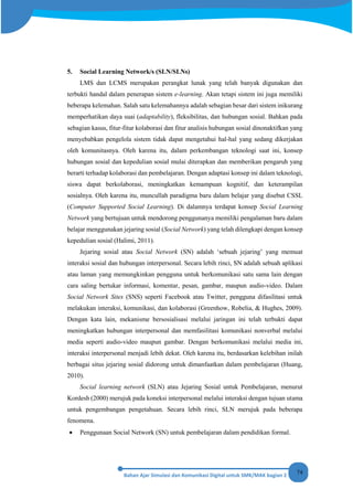 74
5. Social Learning Network/s (SLN/SLNs)
LMS dan LCMS merupakan perangkat lunak yang telah banyak digunakan dan
terbukti handal dalam penerapan sistem e-learning. Akan tetapi sistem ini juga memiliki
beberapa kelemahan. Salah satu kelemahannya adalah sebagian besar dari sistem inikurang
memperhatikan daya suai (adaptability), fleksibilitas, dan hubungan sosial. Bahkan pada
sebagian kasus, fitur-fitur kolaborasi dan fitur analisis hubungan sosial dinonaktifkan yang
menyebabkan pengelola sistem tidak dapat mengetahui hal-hal yang sedang dikerjakan
oleh komunitasnya. Oleh karena itu, dalam perkembangan teknologi saat ini, konsep
hubungan sosial dan kepedulian sosial mulai diterapkan dan memberikan pengaruh yang
berarti terhadap kolaborasi dan pembelajaran. Dengan adaptasi konsep ini dalam teknologi,
siswa dapat berkolaborasi, meningkatkan kemampuan kognitif, dan keterampilan
sosialnya. Oleh karena itu, muncullah paradigma baru dalam belajar yang disebut CSSL
(Computer Supported Social Learning). Di dalamnya terdapat konsep Social Learning
Network yang bertujuan untuk mendorong penggunanya memiliki pengalaman baru dalam
belajar menggunakan jejaring sosial (Social Network) yang telah dilengkapi dengan konsep
kepedulian sosial (Halimi, 2011).
Jejaring sosial atau Social Network (SN) adalah ‘sebuah jejaring’ yang memuat
interaksi sosial dan hubungan interpersonal. Secara lebih rinci, SN adalah sebuah aplikasi
atau laman yang memungkinkan pengguna untuk berkomunikasi satu sama lain dengan
cara saling bertukar informasi, komentar, pesan, gambar, maupun audio-video. Dalam
Social Network Sites (SNS) seperti Facebook atau Twitter, pengguna difasilitasi untuk
melakukan interaksi, komunikasi, dan kolaborasi (Greenhow, Robelia, & Hughes, 2009).
Dengan kata lain, mekanisme bersosialisasi melalui jaringan ini telah terbukti dapat
meningkatkan hubungan interpersonal dan memfasilitasi komunikasi nonverbal melalui
media seperti audio-video maupun gambar. Dengan berkomunikasi melalui media ini,
interaksi interpersonal menjadi lebih dekat. Oleh karena itu, berdasarkan kelebihan inilah
berbagai situs jejaring sosial didorong untuk dimanfaatkan dalam pembelajaran (Huang,
2010).
Social learning network (SLN) atau Jejaring Sosial untuk Pembelajaran, menurut
Kordesh (2000) merujuk pada koneksi interpersonal melalui interaksi dengan tujuan utama
untuk pengembangan pengetahuan. Secara lebih rinci, SLN merujuk pada beberapa
fenomena.
• Penggunaan Social Network (SN) untuk pembelajaran dalam pendidikan formal.
 
