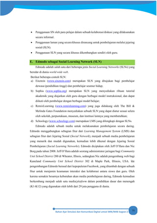 75
• Penggunaan SN oleh para pelajar dalam sebuah kolaborasi/diskusi yang dilaksanakan
secara informal.
• Penggunaan laman yang secara khusus dirancang untuk pembelajaran melalui jejaring
sosial (SLN).
• Penggunaan SLN yang secara khusus dikembangkan sendiri oleh guru.
E. Edmodo sebagai Social Learning Network (SLN)
Edmodo adalah salah satu dari beberapa jenis Social Learning Networks (SLNs) yang
beredar di dunia world wide web.
Berikut beberapa contoh SLN:
a) Einztein (www.einztein.com) merupakan SLN yang ditujukan bagi pembelajar
dewasa (pendidikan tinggi) dan pembelajar seumur hidup;
b) Sophia (www.sophia.org) merupakan SLN yang menyediakan ribuan tutorial
akademik yang diajarkan oleh guru dengan berbagai model instruksional, dan dapat
diikuti oleh pembelajar dengan berbagai model belajar;
c) RemixLearning (www.remixlearning.com) yang juga didukung oleh The Bill &
Melinda Gates Foundation menyediakan sebuah SLN yang dapat diatur sesuai selera
oleh sekolah, perpustakaan, museum, dan institusi lainnya yang membutuhkan;
d) Schoology (www.schoology.com) merupakan LMS yang dilengkapi dengan SLNs.
Edmodo adalah sebuah media untuk melaksanakan pembelajaran secara daring.
Edmodo menggabungkan sebagian fitur dari Learning Management System (LMS) dan
sebagian fitur dari Jejaring Sosial (Social Network), menjadi sebuah media pembelajaran
yang menarik dan mudah digunakan, kemudian lebih dikenal dengan Jejaring Sosial
Pembelajaran (Social Learning Networks). Edmodo diciptakan oleh Jeff O’Hara dan Nic
Borg pada tahun 2008. Jeff O’Hara adalah seorang administrator jaringan bagi Community
Unit School District 200 di Wheator, Illnois, sedangkan Nic adalah pengembang web bagi
Kaneland Community Unit School District 302 di Maple Park, Illinois, USA. Ide
pengembangan Edmodo berasal dari kepopuleran Facebook, yang ditambah dengan sebuah
fitur untuk menjamin keamanan interaksi dan kolaborasi antara siswa dan guru. Oleh
karena semakin besarnya kebutuhan akan media pembelajaran daring, Edmodo kemudian
berkembang menjadi salah satu media/platform dalam pendidikan dasar dan menengah
(K1-K12) yang digunakan oleh lebih dari 29 juta pengguna di dunia.
 