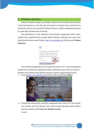 78
F. Pembuatan Akun Siswa
Sebelum mendaftar sebagai siswa dengan membuat akun di Edmodo, akan diberikan
6 digit kode grup (group code) dari guru. Kode grup ini merupakan kunci untuk ikut serta
dalam kelas maya (group) yang telah disediakan oleh guru. Setelah mendapatkan kode grup
ini, maka dapat membuat akun di Edmodo.
Pada pembahasan ini akan dibuatkan tutorial dengan menggunakan bahasa Ingris.
Apabila ingin mengubah bahasa menjadi Bahasa Indonesia, klik pojok kiri pada laman
paling bawah halaman masuk Edmodo: http://www.edmodo.com. Kemudian pilih Bahasa
Indonesia.
Tutorial dibuat menggunakan Chrome pada bulan Januari 2017, yang memungkinkan
tampilan akan berubah jika pengembang Edmodo melakukan update pada situs Edmodo.
Membuat akun Edmodo dapat dilakukan dengan mengikuti langkah-langkah berikut.
a. Kunjungi http://www.edmodo.com kemudian pilih tombol I’m a Student.
b. Tampil kotak dialog pilihan mendaftar menggunakan akun Office 365, akun Google,
atau membuat akun baru Edmodo. Pada contoh ini akan digunakan model membuat
akun baru Edmodo, klik Create New Edmodo Account.
Catatan:
 