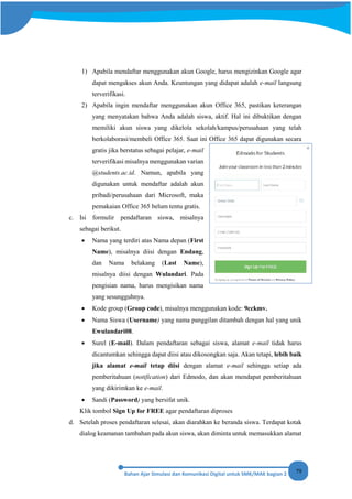 79
1) Apabila mendaftar menggunakan akun Google, harus mengizinkan Google agar
dapat mengakses akun Anda. Keuntungan yang didapat adalah e-mail langsung
terverifikasi.
2) Apabila ingin mendaftar menggunakan akun Office 365, pastikan keterangan
yang menyatakan bahwa Anda adalah siswa, aktif. Hal ini dibuktikan dengan
memiliki akun siswa yang dikelola sekolah/kampus/perusahaan yang telah
berkolaborasi/membeli Office 365. Saat ini Office 365 dapat digunakan secara
gratis jika berstatus sebagai pelajar, e-mail
terverifikasi misalnya menggunakan varian
@students.ac.id. Namun, apabila yang
digunakan untuk mendaftar adalah akun
pribadi/perusahaan dari Microsoft, maka
pemakaian Office 365 belum tentu gratis.
c. Isi formulir pendaftaran siswa, misalnya
sebagai berikut.
• Nama yang terdiri atas Nama depan (First
Name), misalnya diisi dengan Endang,
dan Nama belakang (Last Name),
misalnya diisi dengan Wulandari. Pada
pengisian nama, harus mengisikan nama
yang sesungguhnya.
• Kode group (Group code), misalnya menggunakan kode: 9cckmv.
• Nama Siswa (Username) yang nama panggilan ditambah dengan hal yang unik
Ewulandari08.
• Surel (E-mail). Dalam pendaftaran sebagai siswa, alamat e-mail tidak harus
dicantumkan sehingga dapat diisi atau dikosongkan saja. Akan tetapi, lebih baik
jika alamat e-mail tetap diisi dengan alamat e-mail sehingga setiap ada
pemberitahuan (notification) dari Edmodo, dan akan mendapat pemberitahuan
yang dikirimkan ke e-mail.
• Sandi (Password) yang bersifat unik.
Klik tombol Sign Up for FREE agar pendaftaran diproses
d. Setelah proses pendaftaran selesai, akan diarahkan ke beranda siswa. Terdapat kotak
dialog keamanan tambahan pada akun siswa, akan diminta untuk memasukkan alamat
 