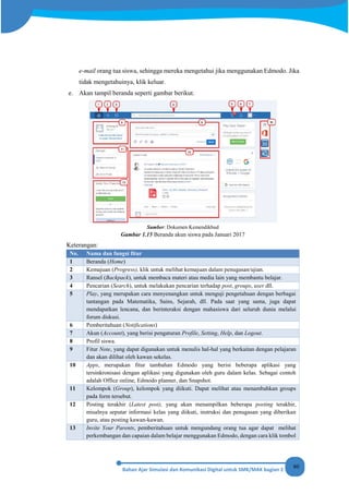80
e-mail orang tua siswa, sehingga mereka mengetahui jika menggunakan Edmodo. Jika
tidak mengetahuinya, klik keluar.
e. Akan tampil beranda seperti gambar berikut.
Sumber: Dokumen Kemendikbud
Gambar 1.15 Beranda akun siswa pada Januari 2017
Keterangan:
No. Nama dan fungsi fitur
1 Beranda (Home)
2 Kemajuan (Progress), klik untuk melihat kemajuan dalam penugasan/ujian.
3 Ransel (Backpack), untuk membaca materi atau media lain yang membantu belajar.
4 Pencarian (Search), untuk melakukan pencarian terhadap post, groups, user dll.
5 Play, yang merupakan cara menyenangkan untuk menguji pengetahuan dengan berbagai
tantangan pada Matematika, Sains, Sejarah, dll. Pada saat yang sama, juga dapat
mendapatkan lencana, dan berinteraksi dengan mahasiswa dari seluruh dunia melalui
forum diskusi.
6 Pemberitahuan (Notifications)
7 Akun (Account), yang berisi pengaturan Profile, Setting, Help, dan Logout.
8 Profil siswa.
9 Fitur Note, yang dapat digunakan untuk menulis hal-hal yang berkaitan dengan pelajaran
dan akan dilihat oleh kawan sekelas.
10 Apps, merupakan fitur tambahan Edmodo yang berisi beberapa aplikasi yang
tersinkronisasi dengan aplikasi yang digunakan oleh guru dalam kelas. Sebagai contoh
adalah Office online, Edmodo planner, dan Snapshot.
11 Kelompok (Group), kelompok yang diikuti. Dapat melihat atau menambahkan groups
pada form tersebut.
12 Posting terakhir (Latest post), yang akan menampilkan beberapa posting terakhir,
misalnya seputar informasi kelas yang diikuti, instruksi dan penugasan yang diberikan
guru, atau posting kawan-kawan.
13 Invite Your Parents, pemberitahuan untuk mengundang orang tua agar dapat melihat
perkembangan dan capaian dalam belajar menggunakan Edmodo, dengan cara klik tombol
 