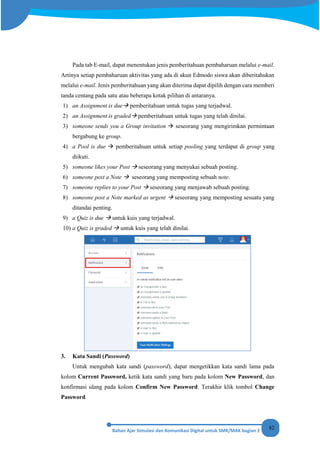 82
Pada tab E-mail, dapat menentukan jenis pemberitahuan pembaharuan melalui e-mail.
Artinya setiap pembaharuan aktivitas yang ada di akun Edmodo siswa akan diberitahukan
melalui e-mail. Jenis pemberitahuan yang akan diterima dapat dipilih dengan cara memberi
tanda centang pada satu atau beberapa kotak pilihan di antaranya.
1) an Assignment is due pemberitahuan untuk tugas yang terjadwal.
2) an Assignment is graded pemberitahuan untuk tugas yang telah dinilai.
3) someone sends you a Group invitation  seseorang yang mengirimkan permintaan
bergabung ke group.
4) a Pool is due  pemberitahuan untuk setiap pooling yang terdapat di group yang
diikuti.
5) someone likes your Post  seseorang yang menyukai sebuah posting.
6) someone post a Note  seseorang yang memposting sebuah note.
7) someone replies to your Post  seseorang yang menjawab sebuah posting.
8) someone post a Note marked as urgent  seseorang yang memposting sesuatu yang
ditandai penting.
9) a Quiz is due  untuk kuis yang terjadwal.
10) a Quiz is graded  untuk kuis yang telah dinilai.
3. Kata Sandi (Password)
Untuk mengubah kata sandi (password), dapat mengetikkan kata sandi lama pada
kolom Current Password, ketik kata sandi yang baru pada kolom New Password, dan
konfirmasi ulang pada kolom Confirm New Password. Terakhir klik tombol Change
Password.
 